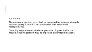 5.2 Mound
The erosion protection layer shall be inspected for damage at regular
intervals (every 6 months) in combination with settlement
measurements.
Dropping vegetation may indicate presence of gases inside the
mound. Local vegetation may be expected at damaged locations.
 