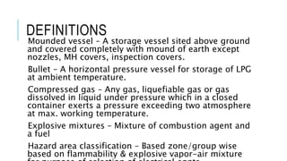 DEFINITIONS
Mounded vessel – A storage vessel sited above ground
and covered completely with mound of earth except
nozzles, MH covers, inspection covers.
Bullet – A horizontal pressure vessel for storage of LPG
at ambient temperature.
Compressed gas – Any gas, liquefiable gas or gas
dissolved in liquid under pressure which in a closed
container exerts a pressure exceeding two atmosphere
at max. working temperature.
Explosive mixtures – Mixture of combustion agent and
a fuel
Hazard area classification – Based zone/group wise
based on flammability & explosive vapor-air mixture
 