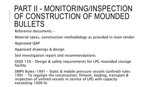 PART II - MONITORING/INSPECTION
OF CONSTRUCTION OF MOUNDED
BULLETS
Reference documents -
Material specs, construction methodology as provided in main tender
Approved QAP
Approved drawings & design
Soil investigation report and recommendations
OISD 150 – Design & safety requirements for LPG mounded storage
facility
SMPV Rules-1991 – Static & mobile pressure vessels (unfired) rules
1991 – To regulate the construction, fitment, loading, transport &
inspection of unfired vessels in service of LPG with capacity
exceeding 1000 lit.
 