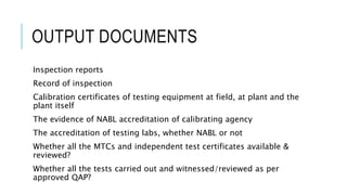 OUTPUT DOCUMENTS
Inspection reports
Record of inspection
Calibration certificates of testing equipment at field, at plant and the
plant itself
The evidence of NABL accreditation of calibrating agency
The accreditation of testing labs, whether NABL or not
Whether all the MTCs and independent test certificates available &
reviewed?
Whether all the tests carried out and witnessed/reviewed as per
approved QAP?
 