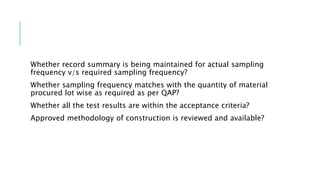 Whether record summary is being maintained for actual sampling
frequency v/s required sampling frequency?
Whether sampling frequency matches with the quantity of material
procured lot wise as required as per QAP?
Whether all the test results are within the acceptance criteria?
Approved methodology of construction is reviewed and available?
 