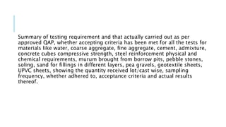 Summary of testing requirement and that actually carried out as per
approved QAP, whether accepting criteria has been met for all the tests for
materials like water, coarse aggregate, fine aggregate, cement, admixture,
concrete cubes compressive strength, steel reinforcement physical and
chemical requirements, murum brought from borrow pits, pebble stones,
soling, sand for fillings in different layers, pea gravels, geotextile sheets,
UPVC sheets, showing the quantity received lot/cast wise, sampling
frequency, whether adhered to, acceptance criteria and actual results
thereof.
 