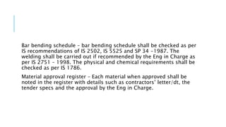 Bar bending schedule – bar bending schedule shall be checked as per
IS recommendations of IS 2502, IS 5525 and SP 34 -1987. The
welding shall be carried out if recommended by the Eng in Charge as
per IS 2751 – 1998. The physical and chemical requirements shall be
checked as per IS 1786.
Material approval register – Each material when approved shall be
noted in the register with details such as contractors’ letter/dt, the
tender specs and the approval by the Eng in Charge.
 