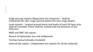 Stage passing register/Requisition for Inspection – shall be
maintained for each stage passing before the next stage begins.
Level register – original ground levels and levels of each fill layer wise
shall be recorded. These shall be marked with the locations of the
FFD tests.
MDD and OMC lab reports
Record of Hydrostatic test and settlements
Testing manual (already circulated)
External lab reports /independent test reports for all the materials
 