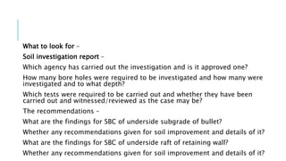 What to look for –
Soil investigation report –
Which agency has carried out the investigation and is it approved one?
How many bore holes were required to be investigated and how many were
investigated and to what depth?
Which tests were required to be carried out and whether they have been
carried out and witnessed/reviewed as the case may be?
The recommendations –
What are the findings for SBC of underside subgrade of bullet?
Whether any recommendations given for soil improvement and details of it?
What are the findings for SBC of underside raft of retaining wall?
Whether any recommendations given for soil improvement and details of it?
 
