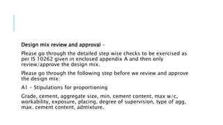 Design mix review and approval –
Please go through the detailed step wise checks to be exercised as
per IS 10262 given in enclosed appendix A and then only
review/approve the design mix.
Please go through the following step before we review and approve
the design mix:
A1 – Stipulations for proportioning
Grade, cement, aggregate size, min. cement content, max w/c,
workability, exposure, placing, degree of supervision, type of agg,
max. cement content, admixture.
 