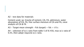 A2 – test data for materials
Cement used, sp. Gravity of cement, CA, FA, admixture, water
absorption of CA, FA, free surface moisture of CA and FA, sieve
analysis of CA & FA
A3 – Target mean strength – Fck (target) = fck + t X s
A4 – selection of w/c ratio from table 5 of IS 456, max w/c ratio of
0.45, then adopt requisite w/c ratio.
 