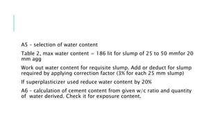 A5 – selection of water content
Table 2, max water content = 186 lit for slump of 25 to 50 mmfor 20
mm agg
Work out water content for requisite slump. Add or deduct for slump
required by applying correction factor (3% for each 25 mm slump)
If superplasticizer used reduce water content by 20%
A6 – calculation of cement content from given w/c ratio and quantity
of water derived. Check it for exposure content.
 