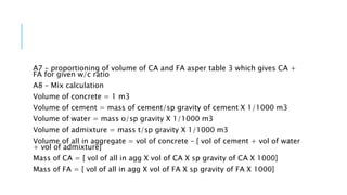A7 – proportioning of volume of CA and FA asper table 3 which gives CA +
FA for given w/c ratio
A8 – Mix calculation
Volume of concrete = 1 m3
Volume of cement = mass of cement/sp gravity of cement X 1/1000 m3
Volume of water = mass o/sp gravity X 1/1000 m3
Volume of admixture = mass t/sp gravity X 1/1000 m3
Volume of all in aggregate = vol of concrete – [ vol of cement + vol of water
+ vol of admixture]
Mass of CA = [ vol of all in agg X vol of CA X sp gravity of CA X 1000]
Mass of FA = [ vol of all in agg X vol of FA X sp gravity of FA X 1000]
 