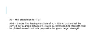 A9 – Mix proportion for TM 1
A10 – 2 more TMs having variation of +/- 10% w/c ratio shall be
carried out & graph between w/c ratio & corresponding strength shall
be plotted to work out mix proportion for given target strength.
 