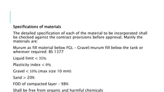 Specifications of materials
The detailed specification of each of the material to be incorporated shall
be checked against the contract provisions before approval. Mainly the
materials are:
Murum as fill material below FGL – Gravel/murum fill below the tank or
wherever required: BS 1377
Liquid limit < 35%
Plasticity index < 8%
Gravel < 10% (max size 10 mm)
Sand > 20%
FDD of compacted layer – 98%
Shall be free from organic and harmful chemicals
 