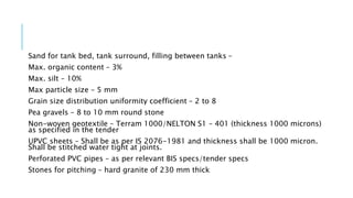 Sand for tank bed, tank surround, filling between tanks –
Max. organic content – 3%
Max. silt – 10%
Max particle size – 5 mm
Grain size distribution uniformity coefficient – 2 to 8
Pea gravels – 8 to 10 mm round stone
Non-woven geotextile – Terram 1000/NELTON S1 – 401 (thickness 1000 microns)
as specified in the tender
UPVC sheets – Shall be as per IS 2076-1981 and thickness shall be 1000 micron.
Shall be stitched water tight at joints.
Perforated PVC pipes – as per relevant BIS specs/tender specs
Stones for pitching – hard granite of 230 mm thick
 