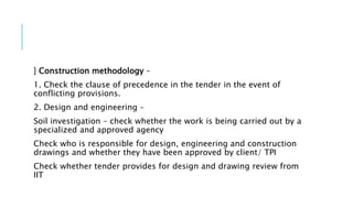 ] Construction methodology –
1. Check the clause of precedence in the tender in the event of
conflicting provisions.
2. Design and engineering –
Soil investigation – check whether the work is being carried out by a
specialized and approved agency
Check who is responsible for design, engineering and construction
drawings and whether they have been approved by client/ TPI
Check whether tender provides for design and drawing review from
IIT
 