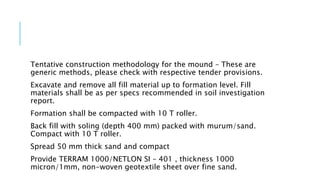 Tentative construction methodology for the mound – These are
generic methods, please check with respective tender provisions.
Excavate and remove all fill material up to formation level. Fill
materials shall be as per specs recommended in soil investigation
report.
Formation shall be compacted with 10 T roller.
Back fill with soling (depth 400 mm) packed with murum/sand.
Compact with 10 T roller.
Spread 50 mm thick sand and compact
Provide TERRAM 1000/NETLON SI – 401 , thickness 1000
micron/1mm, non-woven geotextile sheet over fine sand.
 