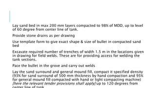 Lay sand bed in max 200 mm layers compacted to 98% of MDD, up to level
of 60 degree from center line of tank.
Provide stone drains as per drawing
Use template form to give exact shape & size of bullet in compacted sand
bed
Excavate required number of trenches of width 1.5 m in the locations given
in drawing for field welds. These are for providing access for welding the
tank sections.
Pace the bullet in the grove and carry out welds
Lay the sand surround and general mound fill, compact it specified density
(93% for sand surround of 500 mm thickness by hand compaction and 95%
for general mound fill compacted with hand or light compacting machine)
[here the relevant tender provisions shall apply] up to 120 degrees from
 