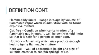 DEFINITION CONT.
Flammability limits – Range in % age by volume of
flammable vapor which in admixture with air forms
explosive mixture.
Gas free – Condition when concentration of a
flammable gas in eqpt. is well below threshold limits
so that it is safe for a person to enter eqpt.
Hot work – An activity which may produce enough
heat to ignite flammable mixture.
Kerb wall – wall of appropriate height and size of
suitable material to contain spillage of LPG.
 