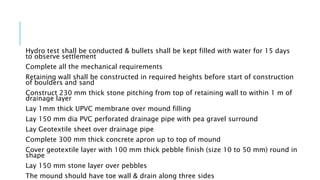 Hydro test shall be conducted & bullets shall be kept filled with water for 15 days
to observe settlement
Complete all the mechanical requirements
Retaining wall shall be constructed in required heights before start of construction
of boulders and sand
Construct 230 mm thick stone pitching from top of retaining wall to within 1 m of
drainage layer
Lay 1mm thick UPVC membrane over mound filling
Lay 150 mm dia PVC perforated drainage pipe with pea gravel surround
Lay Geotextile sheet over drainage pipe
Complete 300 mm thick concrete apron up to top of mound
Cover geotextile layer with 100 mm thick pebble finish (size 10 to 50 mm) round in
shape
Lay 150 mm stone layer over pebbles
The mound should have toe wall & drain along three sides
 