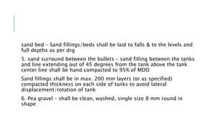 sand bed – Sand fillings/beds shall be laid to falls & to the levels and
full depths as per drg
5. sand surround between the bullets – sand filling between the tanks
and line extending out of 45 degrees from the tank above the tank
center line shall be hand compacted to 95% of MDD
Sand fillings shall be in max. 200 mm layers (or as specified)
compacted thickness on each side of tanks to avoid lateral
displacement/rotation of tank
6. Pea gravel – shall be clean, washed, single size 8 mm round in
shape
 