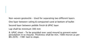 Non-woven geotextile – Used for separating two different layers
One layer between soling & compacted sand at bottom of bullet
Second layer between pebble finish & UPVC layer
Lap shall be minimum 300 mm
8. UPVC sheet – To be provided over sand mound to prevent water
percolation in to mound. Thickness shall be min. 1000 micron as per
BIS 2076 – 1981 laid to slope.
 