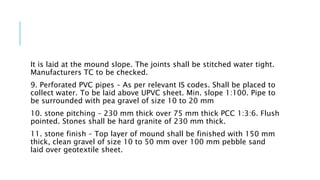 It is laid at the mound slope. The joints shall be stitched water tight.
Manufacturers TC to be checked.
9. Perforated PVC pipes – As per relevant IS codes. Shall be placed to
collect water. To be laid above UPVC sheet. Min. slope 1:100. Pipe to
be surrounded with pea gravel of size 10 to 20 mm
10. stone pitching – 230 mm thick over 75 mm thick PCC 1:3:6. Flush
pointed. Stones shall be hard granite of 230 mm thick.
11. stone finish – Top layer of mound shall be finished with 150 mm
thick, clean gravel of size 10 to 50 mm over 100 mm pebble sand
laid over geotextile sheet.
 