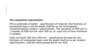 The compaction requirements –
Fill to underside of bullet – specification of material, the thickness of
compacted layers and the depth shall be as soil investigation
recommendation/tenders’ specifications. The sampling of FDD test is
1 number of FDD test for each 500 sq. m. each test to have minimum
5 samples.
Tank surround 300 mm/500 mm – specification of material, the
thickness of compacted layers and the depth shall be as per tenders’
specifications. shall be hand compacted to min 93%.
 
