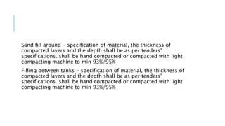 Sand fill around - specification of material, the thickness of
compacted layers and the depth shall be as per tenders’
specifications. shall be hand compacted or compacted with light
compacting machine to min 93%/95%
Filling between tanks - specification of material, the thickness of
compacted layers and the depth shall be as per tenders’
specifications. shall be hand compacted or compacted with light
compacting machine to min 93%/95%
 