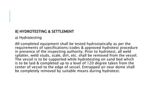 8] HYDROTESTING & SETTLEMENT
a) Hydrotesting
All completed equipment shall be tested hydrostatically as per the
requirements of specifications/codes & approved hydrotest procedure
in presence of the inspecting authority. Prior to hydrotest, all weld
splatter, weld studs, scale, dirt, etc. shall be removed from the vessel.
The vessel is to be supported while hydrotesting on sand bed which
is to be laid & completed up to a level of 120 degree taken from the
center of vessel to the edge of vessel. Entrapped air near dome shall
be completely removed by suitable means during hydrotest.
 