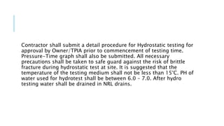 Contractor shall submit a detail procedure for Hydrostatic testing for
approval by Owner/TPIA prior to commencement of testing time.
Pressure-Time graph shall also be submitted. All necessary
precautions shall be taken to safe guard against the risk of brittle
fracture during hydrostatic test at site. It is suggested that the
temperature of the testing medium shall not be less than 15°C. PH of
water used for hydrotest shall be between 6.0 – 7.0. After hydro
testing water shall be drained in NRL drains.
 