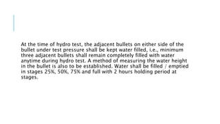 At the time of hydro test, the adjacent bullets on either side of the
bullet under test pressure shall be kept water filled, i.e., minimum
three adjacent bullets shall remain completely filled with water
anytime during hydro test. A method of measuring the water height
in the bullet is also to be established. Water shall be filled / emptied
in stages 25%, 50%, 75% and full with 2 hours holding period at
stages.
 