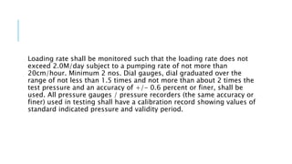 Loading rate shall be monitored such that the loading rate does not
exceed 2.0M/day subject to a pumping rate of not more than
20cm/hour. Minimum 2 nos. Dial gauges, dial graduated over the
range of not less than 1.5 times and not more than about 2 times the
test pressure and an accuracy of +/- 0.6 percent or finer, shall be
used. All pressure gauges / pressure recorders (the same accuracy or
finer) used in testing shall have a calibration record showing values of
standard indicated pressure and validity period.
 