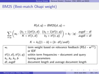 Retrieval Models   Retrieval Models I: Boolean, VSM, BIRM and BM25


BM25 (Best-match Okapi weight)



                                     R(d, q) = BM25(d, q) =

                   (k1 + 1)tf (t, d) (k3 + 1)tf (t, q)                                     avgdl − dl
            wt ·                    ·                                      + k2 · |q| ·
      t∈q
                     K + tf (t, d)     k3 + tf (t, q)                                      avgdl + dl

                                  K = k1 ((1 − b) + (b · dl)/avdl)
 wt                          term weight based on relevance feedback (RSJ - w (1) )
                             or IDF
 tf (t, d), tf (t, q)        within term frequencies – document and query
 k1 , k2 , k3 , b            tuning parameters
 dl, avgdl                   document length and average document length


Mounia Lalmas (Yahoo! Research)                                                       20-21 June 2011       101 / 171
 