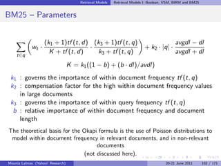 Retrieval Models   Retrieval Models I: Boolean, VSM, BIRM and BM25


BM25 – Parameters


                   (k1 + 1)tf (t, d) (k3 + 1)tf (t, q)                                     avgdl − dl
            wt ·                    ·                                      + k2 · |q| ·
    t∈q
                     K + tf (t, d)     k3 + tf (t, q)                                      avgdl + dl

                                  K = k1 ((1 − b) + (b · dl)/avdl)
 k1 : governs the importance of within document frequency tf (t, q)
 k2 : compensation factor for the high within document frequency values
    in large documents
 k3 : governs the importance of within query frequency tf (t, q)
  b : relative importance of within document frequency and document
    length
The theoretical basis for the Okapi formula is the use of Poisson distributions to
 model within document frequency in relevant documents, and in non-relevant
                                   documents
                              (not discussed here).
Mounia Lalmas (Yahoo! Research)                                                       20-21 June 2011       102 / 171
 