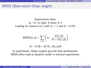 Retrieval Models   Retrieval Models I: Boolean, VSM, BIRM and BM25


BM25 (Best-match Okapi weight)


                                Experiments show:
                           k2 =0; k3 large; b closer to 1
               Leading for instance to ( with k1 = 1 and b = 0.75):


                                                                tf (t, d)
                         BM25(d, q) =                  wt ·
                                              t∈q
                                                              K + tf (t, d)

                                  K = 0.35 + (0.75 · dl)/avdl
           In experiments, Okapi weights give the best performance.
          BM25 often used as baseline model in retrieval experiments.



Mounia Lalmas (Yahoo! Research)                                                    20-21 June 2011       103 / 171
 