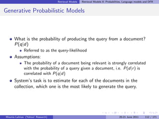 Retrieval Models   Retrieval Models II: Probabilities, Language models and DFR


Generative Probabilistic Models



      What is the probability of producing the query from a document?
      P(q|d)
             Referred to as the query-likelihood
      Assumptions:
             The probability of a document being relevant is strongly correlated
             with the probability of a query given a document, i.e. P(d|r ) is
             correlated with P(q|d)
      System’s task is to estimate for each of the documents in the
      collection, which one is the most likely to generate the query.




Mounia Lalmas (Yahoo! Research)                                                    20-21 June 2011       112 / 171
 