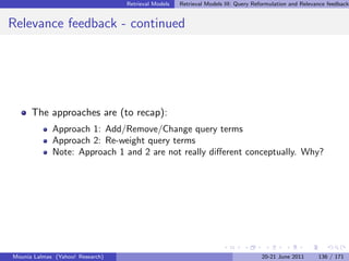 Retrieval Models   Retrieval Models III: Query Reformulation and Relevance feedback


Relevance feedback - continued




      The approaches are (to recap):
             Approach 1: Add/Remove/Change query terms
             Approach 2: Re-weight query terms
             Note: Approach 1 and 2 are not really diﬀerent conceptually. Why?




Mounia Lalmas (Yahoo! Research)                                                     20-21 June 2011      136 / 171
 