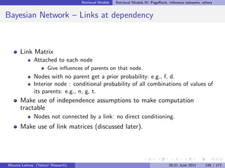 Retrieval Models   Retrieval Models IV: PageRank, inference networks, others


Bayesian Network – Links at dependency



      Link Matrix
             Attached to each node
                    Give inﬂuences of parents on that node.
             Nodes with no parent get a prior probability: e.g., f, d.
             Interior node : conditional probability of all combinations of values of
             its parents: e.g., n, g, t.
      Make use of independence assumptions to make computation
      tractable
             Nodes not connected by a link: no direct conditioning.
      Make use of link matrices (discussed later).




Mounia Lalmas (Yahoo! Research)                                                     20-21 June 2011      148 / 171
 