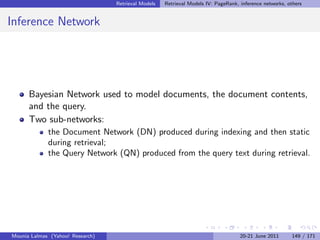 Retrieval Models   Retrieval Models IV: PageRank, inference networks, others


Inference Network




      Bayesian Network used to model documents, the document contents,
      and the query.
      Two sub-networks:
             the Document Network (DN) produced during indexing and then static
             during retrieval;
             the Query Network (QN) produced from the query text during retrieval.




Mounia Lalmas (Yahoo! Research)                                                     20-21 June 2011      149 / 171
 