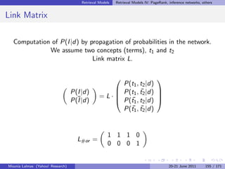 Retrieval Models   Retrieval Models IV: PageRank, inference networks, others


Link Matrix

  Computation of P(I |d) by propagation of probabilities in the network.
             We assume two concepts (terms), t1 and t2
                             Link matrix L.

                                                                  
                                                     P(t1 , t2 |d)
                                  P(I |d)           P(t1 , t2 |d) 
                                                            ¯
                                                =L·               
                                                    P(t1 , t2 |d) 
                                  P(¯|d)
                                    I                  ¯
                                                       ¯ ¯
                                                     P(t1 , t2 |d)


                                                     1 1 1 0
                                    L#or =
                                                     0 0 0 1


Mounia Lalmas (Yahoo! Research)                                                         20-21 June 2011      155 / 171
 