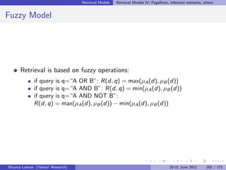 Retrieval Models   Retrieval Models IV: PageRank, inference networks, others


Fuzzy Model




      Retrieval is based on fuzzy operations:
             if query is q=“A OR B”: R(d, q) = max(µA (d), µB (d))
             if query is q=“A AND B”: R(d, q) = min(µA (d), µB (d))
             if query is q=“A AND NOT B”:
             R(d, q) = max(µA (d), µB (d)) − min(µA (d), µB (d))




Mounia Lalmas (Yahoo! Research)                                                     20-21 June 2011      162 / 171
 