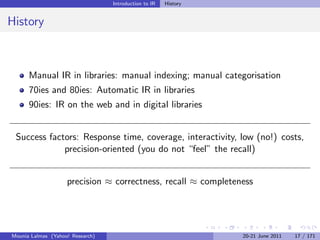 Introduction to IR   History


History



      Manual IR in libraries: manual indexing; manual categorisation
      70ies and 80ies: Automatic IR in libraries
      90ies: IR on the web and in digital libraries


 Success factors: Response time, coverage, interactivity, low (no!) costs,
             precision-oriented (you do not “feel” the recall)


                    precision ≈ correctness, recall ≈ completeness




Mounia Lalmas (Yahoo! Research)                                  20-21 June 2011   17 / 171
 