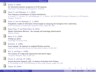 References

     Aizawa, A. (2003).
     An information-theoretic perspective of tf-idf measures.
     Information Processing and Management, 39:45–65.

     Amati, G. and Rijsbergen, C. J. (2002).
     Term frequency normalization via Pareto distributions.
     In Crestani, F., Girolami, M., and Rijsbergen, C. J., editors, 24th BCS-IRSG European Colloquium on IR Research,
     Glasgow, Scotland.

     Amati, G. and van Rijsbergen, C. J. (2002).
     Probabilistic models of information retrieval based on measuring the divergence from randomness.
     ACM Transaction on Information Systems (TOIS), 20(4):357–389.

     Baeza-Yates, R. and Ribeiro-Neto, B. (2011).
     Modern Information Retrieval - the concepts and technology behind search.
     Addison Wesley.

     Belew, R. K. (2000).
     Finding out about.
     Cambridge University Press.

     Bookstein, A. (1980).
     Fuzzy requests: An approach to weighted Boolean searches.
     Journal of the American Society for Information Science, 31:240–247.

     Brin, S. and Page, L. (1998).
     The anatomy of a large-scale hypertextual web search engine.
     Computer Networks, 30(1-7):107–117.

     Church, K. and Gale, W. (1995).
     Inverse document frequency (idf): A measure of deviation from Poisson.
     In Proceedings of the Third Workshop on Very Large Corpora, pages 121–130.

     Cooper, W. (1991).

Mounia Lalmas (Yahoo! Research)                                                               20-21 June 2011      171 / 171
 