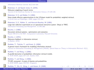 References

     Information Retrieval Journal, 8(2):319–329.

     Robertson, S. and Sparck Jones, K. (1976).
     Relevance weighting of search terms.
     Journal of the American Society for Information Science, 27:129–146.

     Robertson, S. E. and Walker, S. (1994).
     Some simple eﬀective approximations to the 2-Poisson model for probabilistic weighted retrieval.
     In [Croft and van Rijsbergen, 1994], pages 232–241.

     Robertson, S. E., Walker, S., and Hancock-Beaulieu, M. (1995).
     Large test collection experiments on an operational interactive system: Okapi at TREC.
     Information Processing and Management, 31:345–360.

     Rocchio, J. (1966).
     Document retrieval systems - optimization and evaluation.
     Report ISR-10 to the NSF, Computation Laboratory, Harvard University.

     Rocchio, J. (1971).
     Relevance feedback in information retrieval.
     In [Salton, 1971].

     Roelleke, T., Tsikrika, T., and Kazai, G. (2006).
     A general matrix framework for modelling information retrieval.
     Journal on Information Processing & Management (IP&M), Special Issue on Theory in Information Retrieval, 42(1).

     Roelleke, T. and Wang, J. (2006).
     A parallel derivation of probabilistic information retrieval models.
     In ACM SIGIR, pages 107–114, Seattle, USA.

     Roelleke, T. and Wang, J. (2008).
     TF-IDF uncovered: A study of theories and probabilities.
     In ACM SIGIR, pages 435–442, Singapore.

     Roelleke, T., Wu, H., Wang, J., and Azzam, H. (2008).
Mounia Lalmas (Yahoo! Research)                                                                20-21 June 2011   171 / 171
 