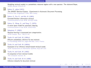 References

     Modelling retrieval models in a probabilistic relational algebra with a new operator: The relational Bayes.
     VLDB Journal, 17(1):5–37.

     Salton, G., editor (1971).
     The SMART Retrieval System - Experiments in Automatic Document Processing.
     Prentice Hall, Englewood, Cliﬀs, New Jersey.

     Salton, G., Fox, E., and Wu, H. (1983).
     Extended Boolean information retrieval.
     Communications of the ACM, 26:1022–1036.

     Salton, G., Wong, A., and Yang, C. (1975).
     A vector space model for automatic indexing.
     Communications of the ACM, 18:613–620.

     Sebastiani, F. (2002).
     Machine learning in automated text categorization.
     ACM Comput. Surv., 34(1):1–47.

     Turtle, H. and Croft, W. (1991a).
     Eﬃcient probabilistic inference for text retrieval.
     In Proceedings RIAO 91, pages 644–661, Paris, France.

     Turtle, H. and Croft, W. (1991b).
     Evaluation of an inference network-based retrieval model.
     ACM Transactions on Information Systems, 9(3):187–222.

     Turtle, H. and Croft, W. (1992).
     A comparison of text retrieval models.
     The Computer Journal, 35.

     Turtle, H. and Croft, W. B. (1990).
     Inference networks for document retrieval.


Mounia Lalmas (Yahoo! Research)                                                                  20-21 June 2011   171 / 171
 