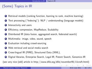 Introduction to IR   Topics in IR


(Some) Topics in IR

  1    Retrieval models (ranking function, learning to rank, machine learning)
  2    Text processing (“Indexing”): NLP / understanding (language models)
  3    Interactivity and users
  4    Eﬃciency, compression, MapReduce, Scalability
  5    Distributed IR (data fusion, aggregated search, federated search)
  6    Multimedia: image, video, sound, speech
  7    Evaluation including crowd-sourcing
  8    Web retrieval and social media search
  9    Cross-lingual IR (FIRE), Structured Data (XML),
  10   Digital libraries, Enterprise Search, Legal IR, Patent Search, Genomics IR
(see very nice (old) article in http://www.dlib.org/dlib/november95/11croft.html)

Mounia Lalmas (Yahoo! Research)                                       20-21 June 2011   18 / 171
 