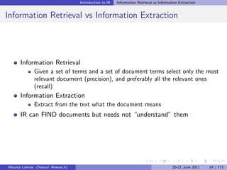 Introduction to IR   Information Retrieval vs Information Extraction


Information Retrieval vs Information Extraction




      Information Retrieval
             Given a set of terms and a set of document terms select only the most
             relevant document (precision), and preferably all the relevant ones
             (recall)
      Information Extraction
             Extract from the text what the document means
      IR can FIND documents but needs not “understand” them




Mounia Lalmas (Yahoo! Research)                                                         20-21 June 2011   19 / 171
 