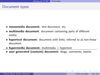 Indexing and TF-IDF   Terminology


Document types




      monomedia document: text document, etc.
      multimedia document: document containing parts of diﬀerent
      media
      hypertext document: document with links; referred to as non-linear
      document
      hypermedia document: multimedia + hypertext
      user generated (content) document: blogs, comments, tweets




Mounia Lalmas (Yahoo! Research)                                       20-21 June 2011   25 / 171
 