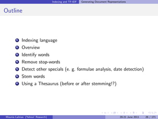 Indexing and TF-IDF   Generating Document Representations


Outline



        1   Indexing language
        2   Overview
        3   Identify words
        4   Remove stop-words
        5   Detect other specials (e. g. formulae analysis, date detection)
        6   Stem words
        7   Using a Thesaurus (before or after stemming!?)




Mounia Lalmas (Yahoo! Research)                                                       20-21 June 2011   26 / 171
 