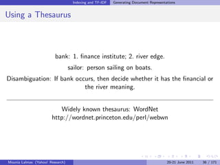 Indexing and TF-IDF   Generating Document Representations


Using a Thesaurus



                         bank: 1. ﬁnance institute; 2. river edge.
                                  sailor: person sailing on boats.
Disambiguation: If bank occurs, then decide whether it has the ﬁnancial or
                           the river meaning.


                          Widely known thesaurus: WordNet
                       http://wordnet.princeton.edu/perl/webwn




Mounia Lalmas (Yahoo! Research)                                                        20-21 June 2011   36 / 171
 