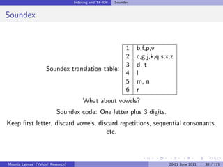 Indexing and TF-IDF   Soundex


Soundex


                                               1                  b,f,p,v
                                               2                  c,g,j,k,q,s,x,z
                                               3                  d, t
                    Soundex translation table:
                                               4                  l
                                               5                  m, n
                                               6                  r
                                       What about vowels?
                         Soundex code: One letter plus 3 digits.
Keep ﬁrst letter, discard vowels, discard repetitions, sequential consonants,
                                     etc.



Mounia Lalmas (Yahoo! Research)                                                20-21 June 2011   38 / 171
 