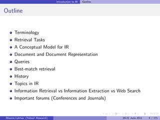 Introduction to IR   Outline


Outline


      Terminology
      Retrieval Tasks
      A Conceptual Model for IR
      Document and Document Representation
      Queries
      Best-match retrieval
      History
      Topics in IR
      Information Retrieval vs Information Extraction vs Web Search
      Important forums (Conferences and Journals)


Mounia Lalmas (Yahoo! Research)                                  20-21 June 2011   4 / 171
 